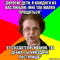 "дорогие дети, я каждого из вас люблю, мне так жалко прощаться" от создателя "иванов, ты дебил, ты никуда не поступишь"