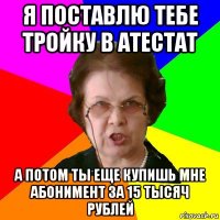 я поставлю тебе тройку в атестат а потом ты еще купишь мне абонимент за 15 тысяч рублей