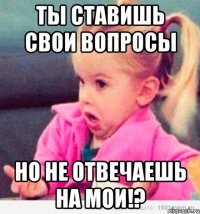 ты ставишь свои вопросы но не отвечаешь на мои!?