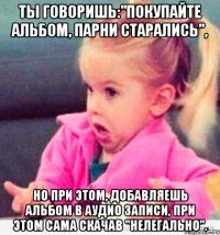 ты говоришь:"покупайте альбом, парни старались", но при этом, добавляешь альбом в аудио записи, при этом сама скачав "нелегально".