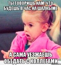 ты говоришь нам, что будешь в час на шалкыме а сама уезжаешь обедать с коллегами