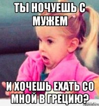 ты ночуешь с мужем и хочешь ехать со мной в грецию?