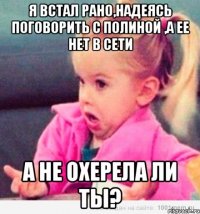 я встал рано,надеясь поговорить с полиной ,а ее нет в сети а не охерела ли ты?