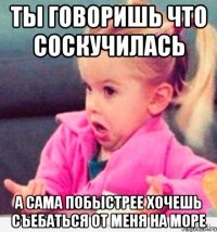 ты говоришь что соскучилась а сама побыстрее хочешь съебаться от меня на море