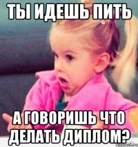 ты идешь пить а говоришь что делать диплом?