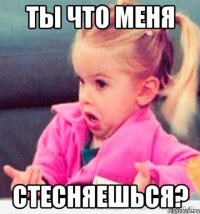 ты что меня стесняешься?