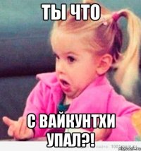 ты что с вайкунтхи упал?!