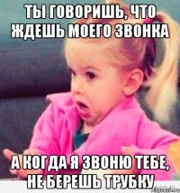 ты говоришь, что ждешь моего звонка а когда я звоню тебе, не берешь трубку