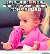 возвращаешься к своему парню, но, при этом, говоришь, что это я презрел тебя 