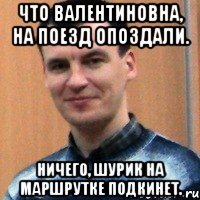 что валентиновна, на поезд опоздали. ничего, шурик на маршрутке подкинет.