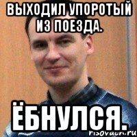 выходил упоротый из поезда. ёбнулся.