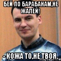 бей по барабанам,не жалей! - кожа то,не твоя.