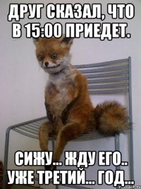 друг сказал, что в 15:00 приедет. сижу... жду его.. уже третий... год...