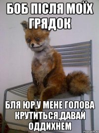боб після моїх грядок бля юр,у мене голова крутиться,давай оддихнем