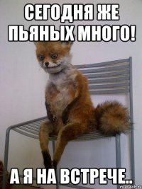 сегодня же пьяных много! а я на встрече..