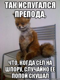 так испугался препода, что, когда сел на шпору, случайно ее попой скушал