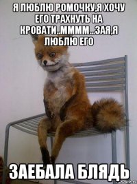 я люблю ромочку,я хочу его трахнуть на кровати..мммм...зая,я люблю его заебала блядь