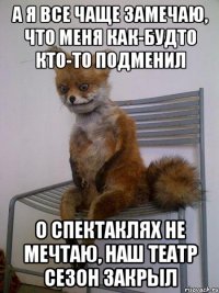 а я все чаще замечаю, что меня как-будто кто-то подменил о спектаклях не мечтаю, наш театр сезон закрыл
