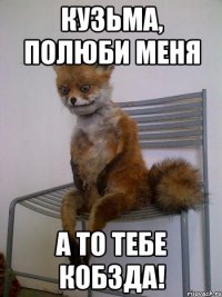 кузьма, полюби меня а то тебе кобзда!