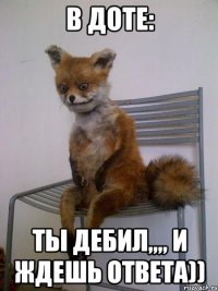 в доте: ты дебил,,,, и ждешь ответа))