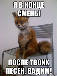я в конце смены после твоих песен, вадим!
