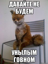 давайте не будем унылым говном