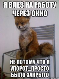 я влез на работу через окно не потому что я упорот...просто было закрыто