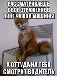 рассматриваешь свое отражение в окне чужой машины а оттуда на тебя смотрит водитель