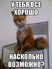 у тебя все хорошо насколько возможно?