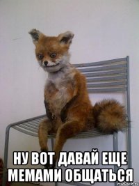  ну вот давай еще мемами общаться