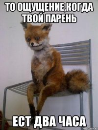 то ощущение,когда твой парень ест два часа