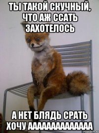 ты такой скучный, что аж ссать захотелось а нет блядь срать хочу аааааааааааааа