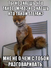 ты не знаешь что такое lmfao?не знаешь кто такой stefan? мне не о чем с тобой разговаривать.