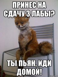 принес на сдачу 3 лабы? ты пьян, иди домой!
