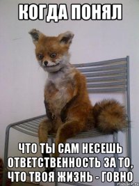 когда понял что ты сам несешь ответственность за то, что твоя жизнь - говно