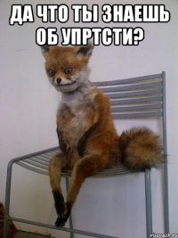да что ты знаешь об упртсти? 