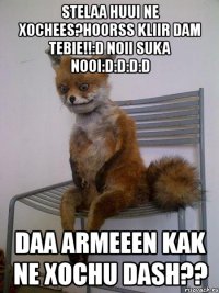stelaa huui ne xochees?hoorss kliir dam tebie!!:d noii suka nooi:d:d:d:d daa armeeen kak ne xochu dash??