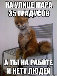 на улице жара 35 градусов а ты на работе и нету людей