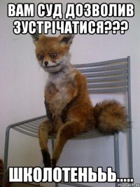 вам суд дозволив зустрічатися??? школотенььь.....