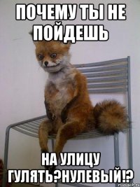 почему ты не пойдешь на улицу гулять?нулевый!?