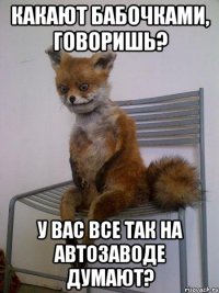 какают бабочками, говоришь? у вас все так на автозаводе думают?