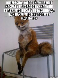 интересно, когда ей уже будет насрать на гордость? напиши сразу - что писать не будешь, да иди нахуй, что мне попусту ждать-то? 