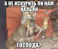 а не искурить ли нам кальян господа?