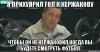 я прихуярил гол к кержакову чтобы он не кержаковил когда вы будете смотреть футбол