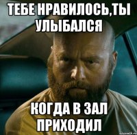 тебе нравилось,ты улыбался когда в зал приходил