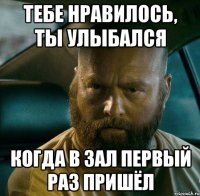 тебе нравилось, ты улыбался когда в зал первый раз пришёл