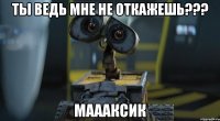 ты ведь мне не откажешь??? маааксик