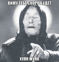 вижу тебе скоро будет хуяк муяк