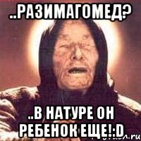 ..разимагомед? ..в натуре он ребенок еще!:d