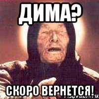 дима? скоро вернется!